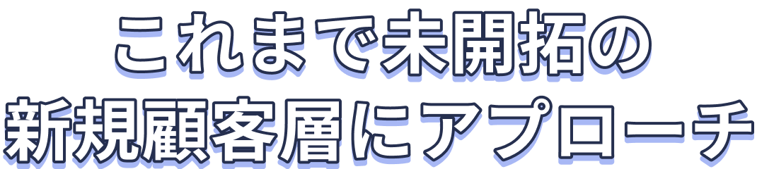 これまで未開拓の新規顧客層にアプローチ